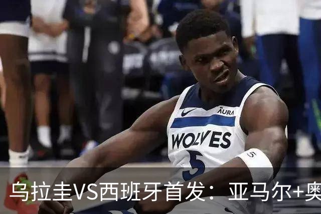 乌拉圭VS西班牙首发：亚马尔+奥亚萨瓦尔 巴尔韦德出战