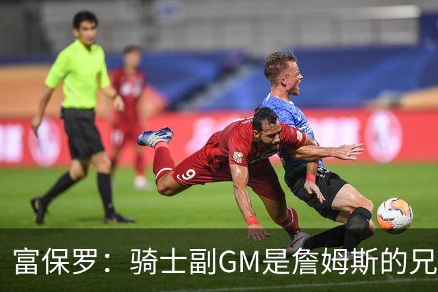 富保罗：骑士副GM是詹姆斯的兄弟极为关键 不利之处在于没了加兰