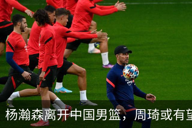杨瀚森离开中国男篮，周琦或有望重返国家队