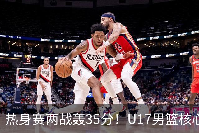热身赛两战轰35分！U17男篮核心不止要接班张镇麟，还要登陆NBA？